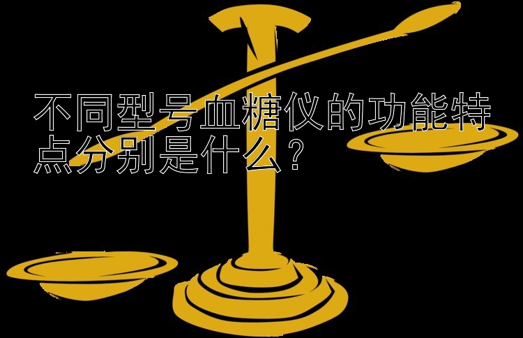 不同型号血糖仪的功能特点分别是什么？