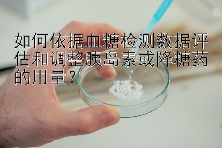 如何依据血糖检测数据评估和调整胰岛素或降糖药的用量？