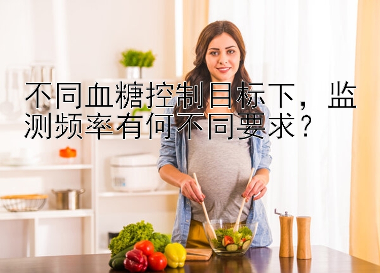 不同血糖控制目标下，监测频率有何不同要求？