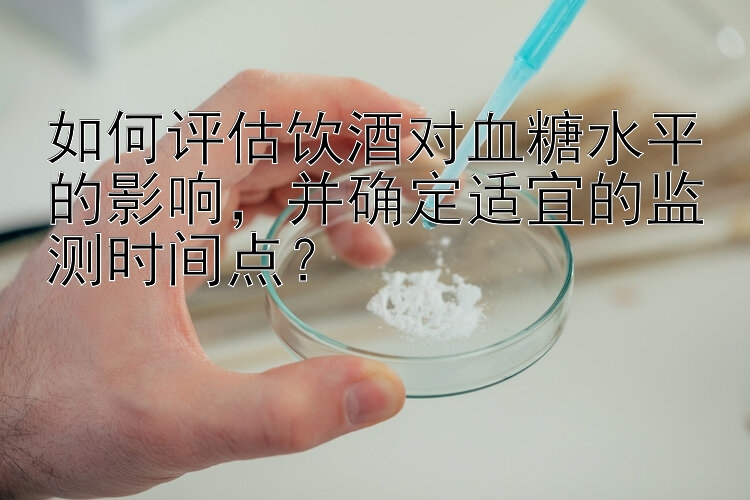 如何评估饮酒对血糖水平的影响，并确定适宜的监测时间点？