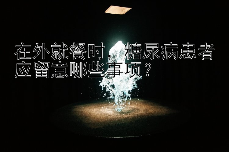 在外就餐时，糖尿病患者应留意哪些事项？