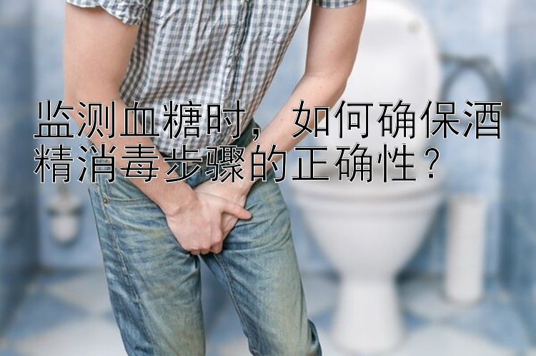 监测血糖时，如何确保酒精消毒步骤的正确性？