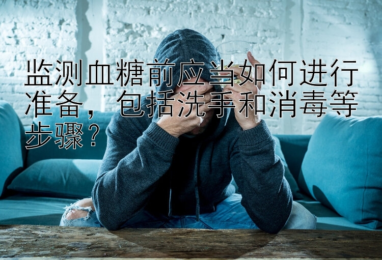 监测血糖前应当如何进行准备，包括洗手和消毒等步骤？