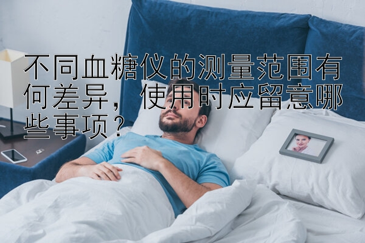 不同血糖仪的测量范围有何差异，使用时应留意哪些事项？