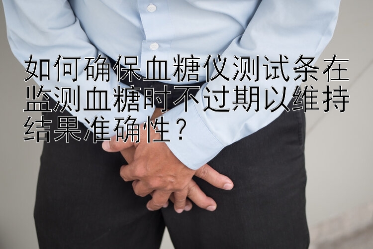 如何确保血糖仪测试条在监测血糖时不过期以维持结果准确性？