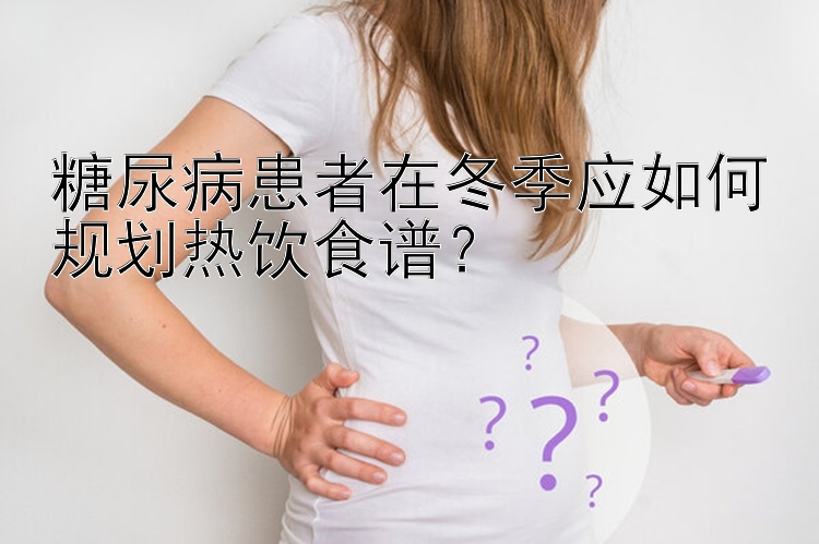 糖尿病患者在冬季应如何规划热饮食谱？