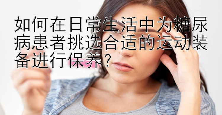 如何在日常生活中为糖尿病患者挑选合适的运动装备进行保养？