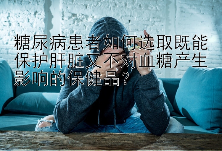 糖尿病患者如何选取既能保护肝脏又不对血糖产生影响的保健品？