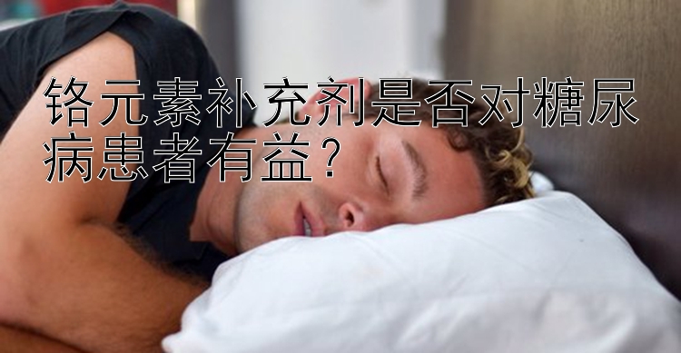 铬元素补充剂是否对糖尿病患者有益？