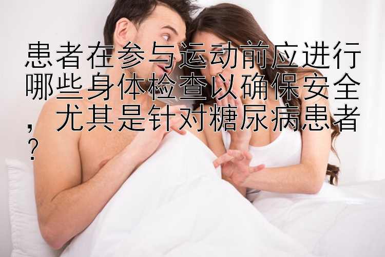 患者在参与运动前应进行哪些身体检查以确保安全，尤其是针对糖尿病患者？