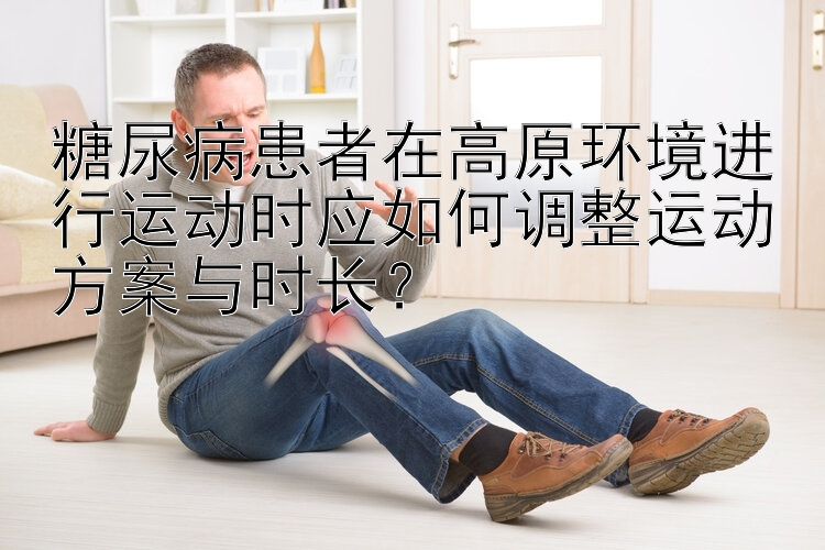 糖尿病患者在高原环境进行运动时应如何调整运动方案与时长？