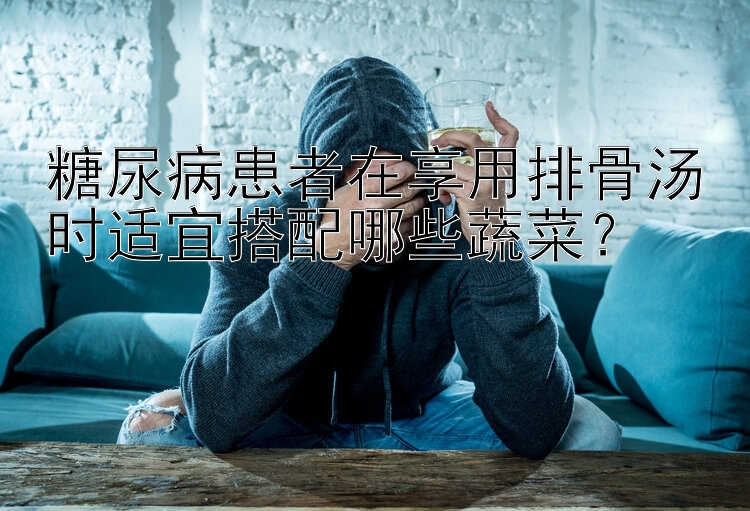 糖尿病患者在享用排骨汤时适宜搭配哪些蔬菜？