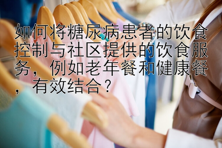 如何将糖尿病患者的饮食控制与社区提供的饮食服务，例如老年餐和健康餐，有效结合？