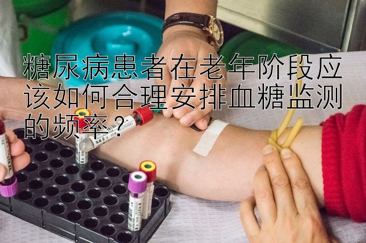 糖尿病患者在老年阶段应该如何合理安排血糖监测的频率？