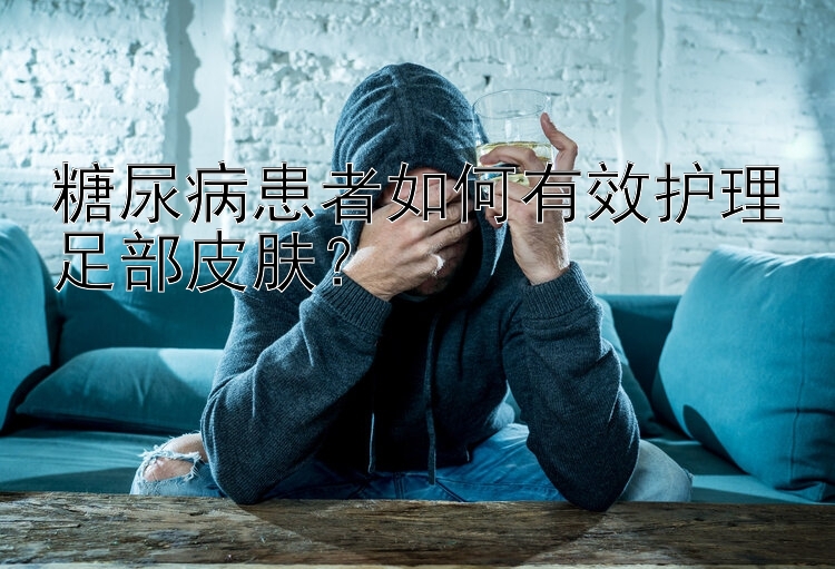 糖尿病患者如何有效护理足部皮肤？