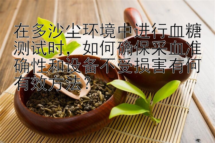 在多沙尘环境中进行血糖测试时，如何确保采血准确性和设备不受损害有何有效方法？