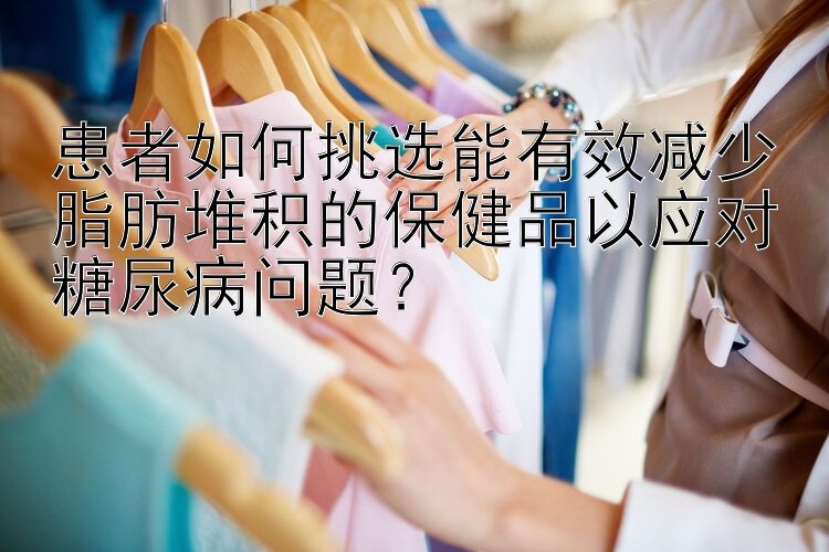 患者如何挑选能有效减少脂肪堆积的保健品以应对糖尿病问题？