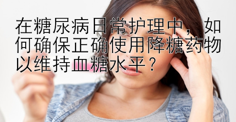 在糖尿病日常护理中，如何确保正确使用降糖药物以维持血糖水平？