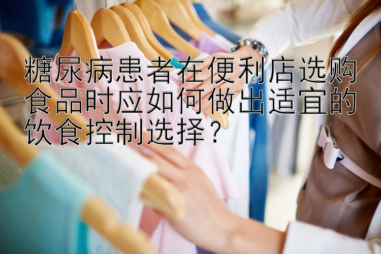 糖尿病患者在便利店选购食品时应如何做出适宜的饮食控制选择？