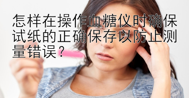 怎样在操作血糖仪时确保试纸的正确保存以防止测量错误？