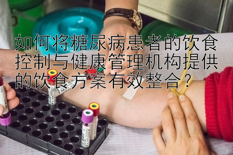 如何将糖尿病患者的饮食控制与健康管理机构提供的饮食方案有效整合？