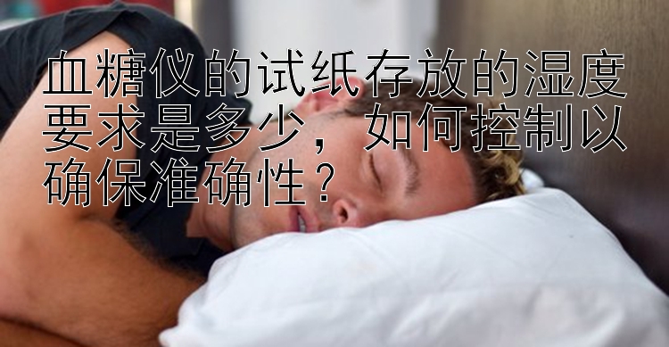 血糖仪的试纸存放的湿度要求是多少，如何控制以确保准确性？