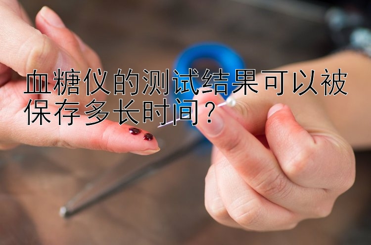 血糖仪的测试结果可以被保存多长时间？